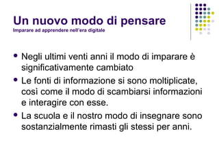 Un nuovo modo di pensare
Imparare ad apprendere nell’era digitale
 Negli ultimi venti anni il modo di imparare è
significativamente cambiato
 Le fonti di informazione si sono moltiplicate,
così come il modo di scambiarsi informazioni
e interagire con esse.
 La scuola e il nostro modo di insegnare sono
sostanzialmente rimasti gli stessi per anni.
 