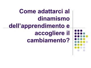 Come adattarci al
dinamismo
dell’apprendimento e
accogliere il
cambiamento?
 