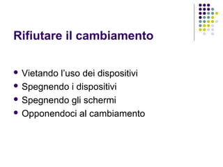 Rifiutare il cambiamento
 Vietando l’uso dei dispositivi
 Spegnendo i dispositivi
 Spegnendo gli schermi
 Opponendoci al cambiamento
 