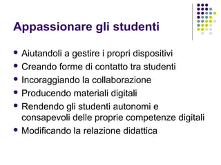 Appassionare gli studenti
 Aiutandoli a gestire i propri dispositivi
 Creando forme di contatto tra studenti
 Incoraggiando la collaborazione
 Producendo materiali digitali
 Rendendo gli studenti autonomi e
consapevoli delle proprie competenze digitali
 Modificando la relazione didattica
 