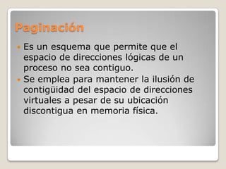PaginaciónEs un esquema que permite que el espacio de direcciones lógicas de un proceso no sea contiguo.Se emplea para mantener la ilusión de contigüidad del espacio de direcciones virtuales a pesar de su ubicación discontigua en memoria física.
