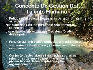 Concepto De Gestión Del Talento Humano Políticas y practicas necesarias para dirigir los aspectos relacionados Con las personas: reclutamiento, selección, capacitación, recompensas Y evaluación del desempeño Función administrativa dedicada a la adquisición, entrenamiento, Evaluación y remuneración de los empleados. Conjunto de decisiones integradas sobre las relaciones de empleo que Influyen en la productividad de los empleados y las organizaciones. 