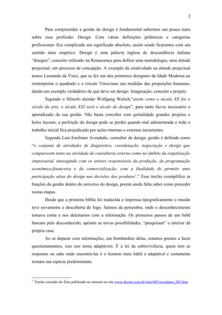 2

          Para compreender a gestão do design é fundamental sabermos um pouco mais
sobre essa profissão: Design. Com várias definições polêmicas e categorias
profissionais fica complicada um significado absoluto, assim sendo ficaremos com um
sentido mais empírico. Design é uma palavra inglesa de descendência italiana
“disegno”, conceito utilizado na Renascença para definir uma metodologia, uma atitude
projectual, um processo de concepção. A exemplo da criatividade na atitude projectual
temos Leonardo da Vinci, que se fez um dos primeiros designers da Idade Moderna ao
reinterpretar o quadrado e o círculo Vitruviano nas medidas das proporções humanas,
dando um exemplo verdadeiro do que deve ser design: Imaginação, conceito e projeto.
          Segundo o filósofo alemão Wolfgang Welsch,“assim como o século XX foi o
século da arte, o século XXI será o século do design”, para tanto faz-se necessário o
aprendizado da sua gestão. Não basta conceber com genialidade grandes projetos e
belos layouts, a perfeição do design pode se perder quando mal administrada e todo o
trabalho inicial fica prejudicado por ações internas e externas incoerentes.
          Segundo Luis Emiliano Avendaño, consultor de design, gestão é definida como
“o conjunto de atividades de diagnóstico, coordenação, negociação e design que
comparecem tanto na atividade de consultoria externa como no âmbito da organização
empresarial, interagindo com os setores responsáveis da produção, da programação
econômica-financeira e da comercialização, com a finalidade de permitir uma
participação ativa do design nas decisões dos produtos1.” Esse trecho exemplifica as
funções da gestão dentro do universo do design, porem ainda falta saber como proceder
nestas etapas.
          Desde que a primeira bíblia foi traduzida e impressa tipograficamente o mundo
teve novamente a descoberta do fogo. Saímos da penumbra, onde o desconhecimento
tomava conta e nos deleitamos com a informação. Os primeiros passos de um bebê
buscam pelo desconhecido, apóiam as novas possibilidades, “pesquisam” o interior da
própria casa.
          Ao se deparar com informações, um bombardeio delas, estamos prestes a fazer
questionamentos, isso nos torna adaptáveis. É a lei da sobrevivência, quem tem as
respostas ou sabe onde encontra-las é o homem mais hábil e adaptável e certamente
tornara sua espécie predominante.



1
    Trecho extraído do Zine publicado na internet no site www.dezine.com.br/zine/003/avendano_003.htm
 