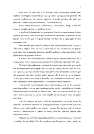 3

       Nesta selva de pedra não é tão diferente assim, continuamos lutando pelas
melhores informações, “descoberta do fogo”, e usamos a pesquisa para aprimorar está
gama de conhecimento previamente adquirido. A gestão, acredito, não anda sem
pesquisa e esta não surge sem informação. Pesquisar é preciso!
       Nesse âmbito de pesquisa, administração, conhecimento, design e uma boa
pitada de intuição encontra-se a gestão do design.
       A gestão do design consiste no agrupamento de técnicas, departamentos de uma
empresa, pessoas de vários setores para um bom funcionamento e acabamento de um
projeto e isso mostra que pode positivamente contribuir para a organização de uma
empresa no geral.
       Falta entender que a gestão do design é uma função multidisciplinar, ao gestor
cabe olhar a empresa como um todo, avaliar todos os prós e contras que um projeto
pode trazer para a sociedade, analisando questões culturais, sociais, econômicas e até
políticas que esse projeto pode trazer.
       E além de tudo acrescentar valor comercial àquele produto modificando até a
imagem que o público tem da empresa se necessário também acrescentando valor á ela.
       No Brasil os formadores de gestores do design precisam encaminhar a formação
dos mesmos para uma postura pró - ativa, ou seja, que vejam o produto como um todo,
não separado, e que haja uma mobilização de supervisionamento de todos os setores que
são necessários para que o produto ajude a agregar valor à empresa e a sua imagem.
Tem-se que pensar no antes e depois do produto, que conseqüências ele vai trazer para o
meio ambiente etc. Infelizmente falta essa visão multidisciplinar no Brasil.
        Falta também o reconhecimento desse profissional que pode e é tão necessário
em toda e qualquer empresa, todo e qualquer produto que for produzido e que é tratado
como profissional secundário até desnecessário, sendo seu trabalho preenchido por
outros profissionais que não sabem como proceder em tais situações como um gestor
procederia.
       Afim de entender um pouco mais do funcionamento da gestão dentro da
empresa é fundamental conhecer sua correlação sutil entre os consumidores como um
todo e as empresas fornecedoras dos produtos / serviços. Para que uma empresa obtenha
sucesso, é necessário que o produto ou serviço oferecido, seja bem recebido pelo
consumidor-cliente.
       O desafio do empresário, de grandes, médias e pequenas empresas, é conquistar
a confiança do seu público. Uma das estratégias para alavancar as vendas e manter as
 