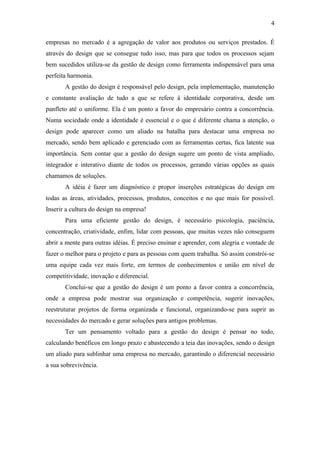 4

empresas no mercado é a agregação de valor aos produtos ou serviços prestados. É
através do design que se consegue tudo isso, mas para que todos os processos sejam
bem sucedidos utiliza-se da gestão de design como ferramenta indispensável para uma
perfeita harmonia.
       A gestão do design é responsável pelo design, pela implementação, manutenção
e constante avaliação de tudo a que se refere á identidade corporativa, desde um
panfleto até o uniforme. Ela é um ponto a favor do empresário contra a concorrência.
Numa sociedade onde a identidade é essencial e o que é diferente chama a atenção, o
design pode aparecer como um aliado na batalha para destacar uma empresa no
mercado, sendo bem aplicado e gerenciado com as ferramentas certas, fica latente sua
importância. Sem contar que a gestão do design sugere um ponto de vista ampliado,
integrador e interativo diante de todos os processos, gerando várias opções as quais
chamamos de soluções.
       A idéia é fazer um diagnóstico e propor inserções estratégicas do design em
todas as áreas, atividades, processos, produtos, conceitos e no que mais for possível.
Inserir a cultura do design na empresa!
       Para uma eficiente gestão do design, é necessário psicologia, paciência,
concentração, criatividade, enfim, lidar com pessoas, que muitas vezes não conseguem
abrir a mente para outras idéias. É preciso ensinar e aprender, com alegria e vontade de
fazer o melhor para o projeto e para as pessoas com quem trabalha. Só assim constrói-se
uma equipe cada vez mais forte, em termos de conhecimentos e união em nível de
competitividade, inovação e diferencial.
       Conclui-se que a gestão do design é um ponto a favor contra a concorrência,
onde a empresa pode mostrar sua organização e competência, sugerir inovações,
reestruturar projetos de forma organizada e funcional, organizando-se para suprir as
necessidades do mercado e gerar soluções para antigos problemas.
       Ter um pensamento voltado para a gestão do design é pensar no todo,
calculando benéficos em longo prazo e abastecendo a teia das inovações, sendo o design
um aliado para sublinhar uma empresa no mercado, garantindo o diferencial necessário
a sua sobrevivência.
 
