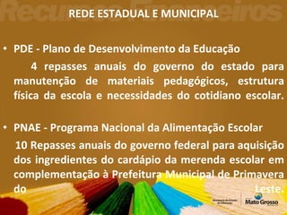 REDE ESTADUAL E MUNICIPAL PDE - Plano de Desenvolvimento da Educação  4 repasses anuais do governo do estado para manutenção de materiais pedagógicos, estrutura física da escola e necessidades do cotidiano escolar. PNAE - Programa Nacional da Alimentação Escolar  10 Repasses anuais do governo federal para aquisição dos ingredientes do cardápio da merenda escolar em complementação à Prefeitura Municipal de Primavera do Leste. 