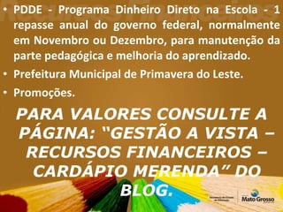 PDDE - Programa Dinheiro Direto na Escola - 1 repasse anual do governo federal, normalmente em Novembro ou Dezembro, para manutenção da parte pedagógica e melhoria do aprendizado. Prefeitura Municipal de Primavera do Leste. Promoções. PARA VALORES CONSULTE A PÁGINA: “GESTÃO A VISTA – RECURSOS FINANCEIROS – CARDÁPIO MERENDA” DO BLOG. 