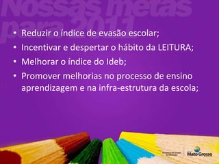 Reduzir o índice de evasão escolar; Incentivar e despertar o hábito da LEITURA; Melhorar o índice do Ideb; Promover melhorias no processo de ensino aprendizagem e na infra-estrutura da escola; 