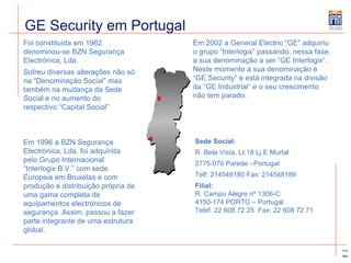 GE Security em Portugal Foi constituída em 1982 denominou-se BZN Segurança Electrónica, Lda.  Sofreu diversas alterações não só na “Denominação Social” mas também na mudança da Sede Social e no aumento do respectivo “Capital Social” Em 2002 a General Electric “GE” adquiriu o grupo “Interlogix” passando, nessa fase, a sua denominação a ser “GE Interlogix“. Neste momento a sua denominação é “GE Security“ e está integrada na divisão da “GE Industrial“ e o seu crescimento não tem parado. Em 1996 a BZN Segurança Electrónica, Lda. foi adquirida pelo Grupo Internacional “Interlogix B.V.” com sede Europeia em Bruxelas e com produção e distribuição própria de uma gama completa de equipamentos electrónicos de segurança. Assim, passou a fazer parte integrante de uma estrutura global.  Sede Social: R. Bela Vista, Lt.18 Lj.E Murtal  2775-076 Parede –Portugal Telf: 214548180 Fax: 214548189 Filial: R. Campo Alegre nº 1306-C  4150-174 PORTO – Portugal Telef. 22 608 72 25  Fax: 22 608 72 71 