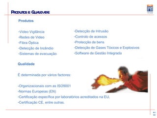 Produtos e Qualidade Produtos Video Vigilância Redes de Video Fibra Óptica Detecção de Incêndio Sistemas de evacuação Detecção de Intrusão Controlo de acessos Protecção de bens Detecção de Gases Tóxicos e Explosivos Software de Gestão Integrada Qualidade É determinada por vários factores: -Organizacionais com as ISO9001 Normas Europeias (EN) Certificação específica por laboratórios acreditados na EU,  Certificação CE, entre outras.   