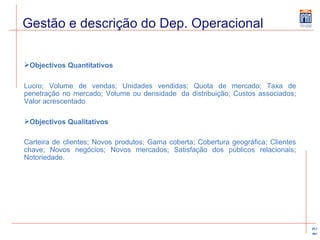 Gestão e descrição do Dep. Operacional Objectivos Quantitativos Lucro; Volume de vendas; Unidades vendidas; Quota de mercado; Taxa de penetração no mercado; Volume ou densidade  da distribuição; Custos associados; Valor acrescentado Objectivos Qualitativos Carteira de clientes; Novos produtos; Gama coberta; Cobertura geográfica; Clientes chave; Novos negócios; Novos mercados; Satisfação dos públicos relacionais; Notoriedade. 