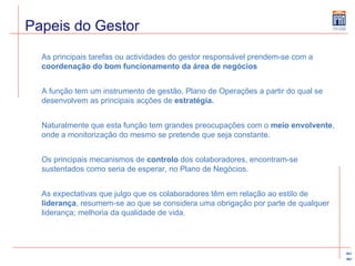 Papeis do Gestor As principais tarefas ou actividades do gestor responsável prendem-se com a  coordenação do bom funcionamento da área de negócios A função tem um instrumento de gestão, Plano de Operações a partir do qual se desenvolvem as principais acções de  estratégia. Naturalmente que esta função tem grandes preocupações com o  meio envolvente , onde a monitorização do mesmo se pretende que seja constante. Os principais mecanismos de  controlo  dos colaboradores, encontram-se sustentados como seria de esperar, no Plano de Negócios. As expectativas que julgo que os colaboradores têm em relação ao estilo de  liderança , resumem-se ao que se considera uma obrigação por parte de qualquer liderança; melhoria da qualidade de vida.  