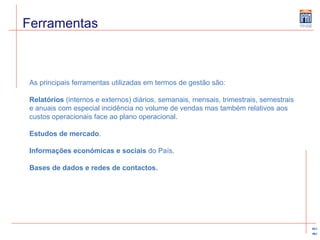 Ferramentas As principais ferramentas utilizadas em termos de gestão são: Relatórios  (internos e externos) diários, semanais, mensais, trimestrais, semestrais e anuais com especial incidência no volume de vendas mas também relativos aos custos operacionais face ao plano operacional. Estudos de mercado . Informações económicas e sociais  do País. Bases de dados e redes de contactos. 