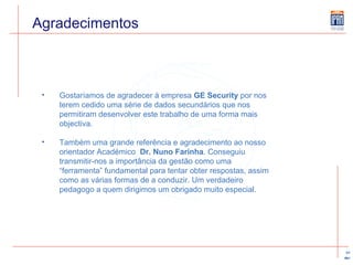 Agradecimentos Gostaríamos de agradecer à empresa  GE Security  por nos terem cedido uma série de dados secundários que nos permitiram desenvolver este trabalho de uma forma mais objectiva.  Também uma grande referência e agradecimento ao nosso orientador Académico  Dr. Nuno Farinha . Conseguiu transmitir-nos a importância da gestão como uma “ferramenta” fundamental para tentar obter respostas, assim como as várias formas de a conduzir. Um verdadeiro pedagogo a quem dirigimos um obrigado muito especial. 