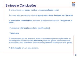 Sintese e Conclusões É uma empresa que  aposta na ética e responsabilidade social. Tem uma prática corrente ao nível de  apoiar quem Serve, Ecologia e a Educação. A  opinião dos colaboradores  é válida e levada em consideração  “Imagination at Work”.   Formação e valorização constante (qualificações) . Visibilidade É uma empresa que em termos de estrutura apresenta alguma complexidade, no entanto parece-nos ser de  cariz divisional  (6 divisões globais com uma série de sub-divisões) onde poderemos verificar vários patamares Hierárquicos e de gestão.  A  Globalização  tem um peso extremo. 