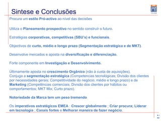 Sintese e Conclusões Procura um  estilo Pró-activo  ao nível das decisões Utiliza o  Planeamento prospectivo  no sentido construír o futuro. Estratégias  corporativas, competitivas (SBU’s) e funcionais . Objectivos de  curto, médio e longo prazo (Segmentação estratégica e de MKT) . Desenvolve mercados e aposta na  diversificação e diferenciação. Forte componente em  Investigação e Desenvolvimento. Últimamente aposta no  crescimento Orgânico  (não à custa de aquisições). Conjuga a  segmentação estratégica  (Competencias tecnológicas; Divisão dos clientes por necessidades gerais; Competitividade do negócio; médio e longo prazo) e de  Marketing  (Competências comerciais; Divisão dos clientes por hábitos ou comportamentos; MKT Mix; Curto prazo). Notoriedade da Marca tem um peso tremendo Os  imperativos estratégicos EMEA  :  Crescer globalmente  ;  Criar procura; Liderar em tecnologia  ;  Canais fortes  e  Melhorar maneira de fazer negócio . 