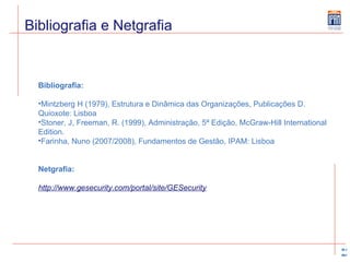 Bibliografia e Netgrafia Bibliografia: Mintzberg H (1979), Estrutura e Dinâmica das Organizações, Publicações D. Quioxote: Lisboa Stoner, J, Freeman, R. (1999), Administração, 5ª Edição, McGraw-Hill International Edition. Farinha, Nuno (2007/2008), Fundamentos de Gestão, IPAM: Lisboa   Netgrafia: http://www.gesecurity.com/portal/site/GESecurity 