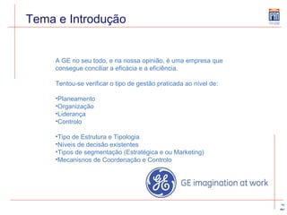 Tema e Introdução A GE no seu todo, e na nossa opinião, é uma empresa que consegue conciliar a eficácia e a eficiência.  Tentou-se verificar o tipo de gestão praticada ao nível de:  Planeamento Organização Liderança Controlo Tipo de Estrutura e Tipologia Níveis de decisão existentes Tipos de segmentação (Estratégica e ou Marketing) Mecanisnos de Coordenação e Controlo 