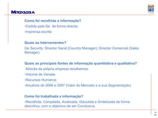 Metodologia Como foi recolhida a informação? Cedida pela Ge  de forma directa; Imprensa escrita Quais os Intervenientes? Ge Security: Director Geral (Country Manager); Director Comercial (Sales Manager) Quais as principais fontes de informação quantitativa e qualitativa? Através da própria empresa recolhemos:  Volume de Vendas Recursos Humanos Anuários de 2006 e 2007 (Valor do Mercado e a sua Segmentação) Como foi trabalhada a informação? Recolhida, Compilada, Analisada, Discutida e Sintetizada de forma descritiva, com o objectivo de ser Conclusiva. 