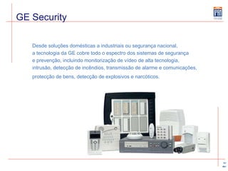Desde soluções domésticas a industriais ou segurança nacional,  a tecnologia da GE cobre todo o espectro dos sistemas de segurança  e prevenção, incluindo monitorização de vídeo de alta tecnologia,  intrusão, detecção de incêndios, transmissão de alarme e comunicações,  protecção de bens, detecção de explosivos e narcóticos.   GE Security 