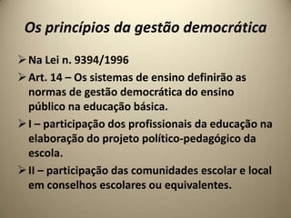Os princípios da gestão democrática
 Na Lei n. 9394/1996
 Art. 14 – Os sistemas de ensino definirão as
  normas de gestão democrática do ensino
  público na educação básica.
 I – participação dos profissionais da educação na
  elaboração do projeto político-pedagógico da
  escola.
 II – participação das comunidades escolar e local
  em conselhos escolares ou equivalentes.
 