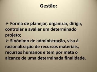 Gestão:


 Forma de planejar, organizar, dirigir,
controlar e avaliar um determinado
projeto;
 Sinônimo de administração, visa à
racionalização de recursos materiais,
recursos humanos e tem por meta o
alcance de uma determinada finalidade.
 