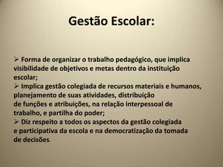 Gestão Escolar:

 Forma de organizar o trabalho pedagógico, que implica
visibilidade de objetivos e metas dentro da instituição
escolar;
 Implica gestão colegiada de recursos materiais e humanos,
planejamento de suas atividades, distribuição
de funções e atribuições, na relação interpessoal de
trabalho, e partilha do poder;
 Diz respeito a todos os aspectos da gestão colegiada
e participativa da escola e na democratização da tomada
de decisões.
 