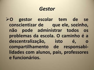 Gestor
O gestor escolar tem de se
 conscientizar de    que ele, sozinho,
 não pode administrar todos os
 problemas da escola. O caminho é a
 descentralização,    isto     é,    o
 compartilhamento de responsabi-
 lidades com alunos, pais, professores
 e funcionários.
 