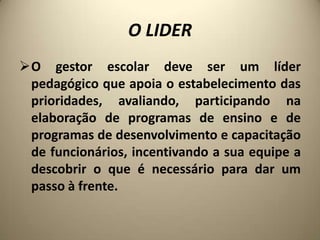 O LIDER
O gestor escolar deve ser um líder
 pedagógico que apoia o estabelecimento das
 prioridades, avaliando, participando na
 elaboração de programas de ensino e de
 programas de desenvolvimento e capacitação
 de funcionários, incentivando a sua equipe a
 descobrir o que é necessário para dar um
 passo à frente.
 