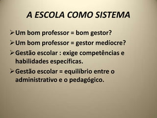 A ESCOLA COMO SISTEMA
Um bom professor = bom gestor?
Um bom professor = gestor medíocre?
Gestão escolar : exige competências e
 habilidades específicas.
Gestão escolar = equilíbrio entre o
 administrativo e o pedagógico.
 