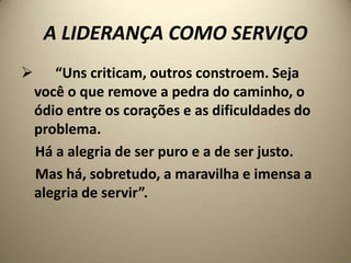 A LIDERANÇA COMO SERVIÇO
      “Uns criticam, outros constroem. Seja
    você o que remove a pedra do caminho, o
    ódio entre os corações e as dificuldades do
    problema.
    Há a alegria de ser puro e a de ser justo.
    Mas há, sobretudo, a maravilha e imensa a
    alegria de servir”.
 