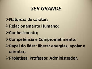 SER GRANDE
Natureza de caráter;
Relacionamento Humano;
Conhecimento;
Competência e Comprometimento;
Papel do líder: liberar energias, apoiar e
 orientar;
Projetista, Professor, Administrador.
 