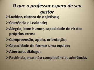 O que o professor espera de seu
               gestor
Lucidez, clareza de objetivos;
Coerência e Lealdade;
Alegria, bom humor, capacidade de rir dos
 próprios erros;
Compreensão, apoio, orientação;
Capacidade de formar uma equipe;
Abertura, diálogo;
Paciência, mas não complacência, tolerância.
 