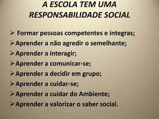 A ESCOLA TEM UMA
      RESPONSABILIDADE SOCIAL
 Formar pessoas competentes e íntegras;
Aprender a não agredir o semelhante;
Aprender a interagir;
Aprender a comunicar-se;
Aprender a decidir em grupo;
Aprender a cuidar-se;
Aprender a cuidar do Ambiente;
Aprender a valorizar o saber social.
 