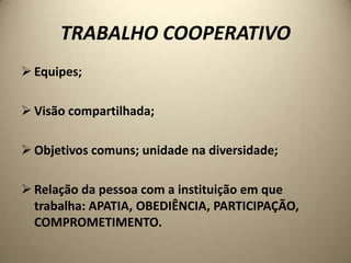 TRABALHO COOPERATIVO
 Equipes;

 Visão compartilhada;

 Objetivos comuns; unidade na diversidade;

 Relação da pessoa com a instituição em que
  trabalha: APATIA, OBEDIÊNCIA, PARTICIPAÇÃO,
  COMPROMETIMENTO.
 