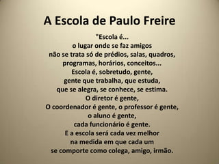 A Escola de Paulo Freire
                  "Escola é...
          o lugar onde se faz amigos
 não se trata só de prédios, salas, quadros,
      programas, horários, conceitos...
         Escola é, sobretudo, gente,
      gente que trabalha, que estuda,
    que se alegra, se conhece, se estima.
               O diretor é gente,
O coordenador é gente, o professor é gente,
               o aluno é gente,
          cada funcionário é gente.
       E a escola será cada vez melhor
         na medida em que cada um
  se comporte como colega, amigo, irmão.
 