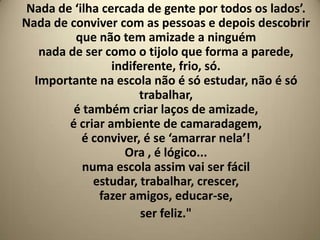 Nada de ‘ilha cercada de gente por todos os lados’.
Nada de conviver com as pessoas e depois descobrir
         que não tem amizade a ninguém
   nada de ser como o tijolo que forma a parede,
                 indiferente, frio, só.
  Importante na escola não é só estudar, não é só
                      trabalhar,
         é também criar laços de amizade,
        é criar ambiente de camaradagem,
           é conviver, é se ‘amarrar nela’!
                   Ora , é lógico...
           numa escola assim vai ser fácil
             estudar, trabalhar, crescer,
              fazer amigos, educar-se,
                       ser feliz."
 