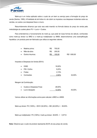 Mark-up é um índice aplicado sobre o custo de um bem ou serviço para a formação do preço de
venda (Santos, 1995). A finalidade de tal índice é o de cobrir os impostos e as despesas incidentes sobre as
vendas, os custos e as despesas fixas e o lucro.
Resumidamente diríamos que tudo isso está inserido na fórmula básica do preço de venda pela
metodologia do custeio pleno PV = Lucro + Custos.
Para entendermos o funcionamento do mark-up, que pode ter duas formas de cálculo, conhecidas
como mark-up divisor ou MKD e o mark-up multiplicador ou MKM, desenvolvemos uma exemplificação
hipotética: um produto para ser fabricado que utiliza os seguintes valores:



Matéria prima:

R$

700,00



Mão-de-obra:

R$

200,00



Outros insumos:

R$

100,00

R$ 1.000,00

Impostos e Despesas de Venda (IDVV):


ICMS



PIS / Cofins

9,25%



Fretes

2,15%



Comissões

2,60%

18,00%

32,00%

Margem de Contribuição:


Custos e Despesas Fixas

28,00%



Lucro desejado

12,00%

Vamos utilizar as informações acima para calcular o MKD e o MKM.

Mark-up divisor: PV (100%) – IDVV (32,00%) – MC (40,00%) = 28,00%

Mark-up multiplicador: PV (100%) / mark-up divisor 28,00% = 3,5714

Nota: Observe que o custo do produto representa 28,0% do seu preço de venda.

40,00%

 
