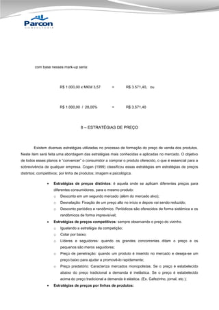 com base nesses mark-up seria:

R$ 1.000,00 x MKM 3,57

=

R$ 3.571,40, ou

R$ 1.000,00 / 28,00%

=

R$ 3.571,40

8 – ESTRATÉGIAS DE PREÇO

Existem diversas estratégias utilizadas no processo de formação do preço de venda dos produtos.
Neste item será feita uma abordagem das estratégias mais conhecidas e aplicadas no mercado. O objetivo
de todos esses planos é “convencer” o consumidor a comprar o produto oferecido, o que é essencial para a
sobrevivência de qualquer empresa. Cogan (1999) classificou essas estratégias em estratégias de preços
distintos; competitivos; por linha de produtos; imagem e psicológica.


Estratégias de preços distintos: é aquela onde se aplicam diferentes preços para
diferentes consumidores, para o mesmo produto:
o

Desconto em um segundo mercado (além do mercado alvo);

o

Desnatação: Fixação de um preço alto no início e depois vai sendo reduzido;

o

Desconto periódico e randômico. Periódicos são oferecidos de forma sistêmica e os
randômicos de forma imprevisível;



Estratégias de preços competitivos: sempre observando o preço do vizinho.
o

Igualando a estratégia da competição;

o

Cotar por baixo;

o

Líderes e seguidores: quando os grandes concorrentes ditam o preço e os
pequenos são meros seguidores;

o

Preço de penetração: quando um produto é inserido no mercado e deseja-se um
preço baixo para ajudar a promovê-lo rapidamente;

o

Preço predatório: Caracteriza mercados monopolistas. Se o preço é estabelecido
abaixo do preço tradicional a demanda é inelástica. Se o preço é estabelecido
acima do preço tradicional a demanda é elástica. (Ex. Cafezinho, jornal, etc.);



Estratégias de preços por linhas de produtos:

 