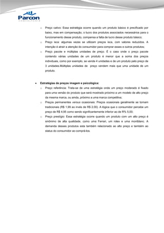o

Preço cativo: Essa estratégia ocorre quando um produto básico é precificado por
baixo, mas em compensação, o lucro dos produtos associados necessários para o
funcionamento desse produto, compensa a falta de lucro desse produto básico;

o

Preço isca: algumas vezes se utilizam preços isca, com valores reduzidos. A
intenção é atrair a atenção do consumidor para comprar esses e outros produtos;

o

Preço pacote e múltiplas unidades de preço. É o caso onde o preço pacote
contendo várias unidades de um produto é menor que a soma dos preços
individuais, como por exemplo, se vende 4 unidades e de um produto pelo preço de
3 unidades.Múltiplas unidades de preço vendem mais que uma unidade de um
produto.



Estratégias de preços imagem e psicológica:
o

Preço referência: Trata-se de uma estratégia onde um preço moderado é fixado
para uma versão do produto que será mostrado próximo a um modelo de alto preço
da mesma marca, ou ainda, próximo a uma marca competitiva;

o

Preços permanentes versus ocasionais: Preços ocasionais geralmente se tornam
tradicionais (R$ 1,99 ao invés de R$ 2,00). A lógica que o consumidor percebe um
preço de R$ 4,95 como sendo significantemente inferior ao de R% 5,00;

o

Preço prestígio: Essa estratégia ocorre quando um produto com um alto preço é
sinônimo de alta qualidade, como uma Ferrari, um rolex e uma montblanc. A
demanda desses produtos esta também relacionado ao alto preço e também ao
status do consumidor ao comprá-los.

 
