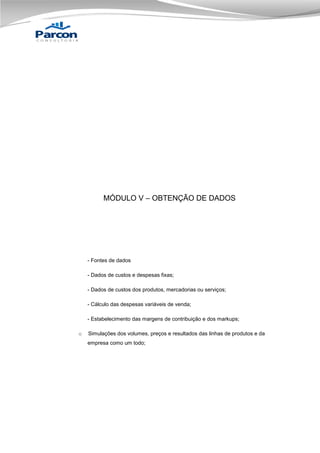 MÓDULO V – OBTENÇÃO DE DADOS

- Fontes de dados
- Dados de custos e despesas fixas;
- Dados de custos dos produtos, mercadorias ou serviços;
- Cálculo das despesas variáveis de venda;
- Estabelecimento das margens de contribuição e dos markups;
o

Simulações dos volumes, preços e resultados das linhas de produtos e da
empresa como um todo;

 