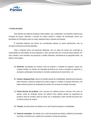 1. Fontes de dados

Para atender aos objetivos propostos neste trabalho, que é estabelecer uma planilha confiável para
formação de preços, utilizando o conceito de custeio variável e margem de contribuição, devem ser
levantadas as informações sobre os custos, despesas fixas e variáveis da empresa.
É importante destacar que devem ser considerados apenas os custos operacionais, sem os
encargos financeiros de dívidas passadas.
Caso a empresa tenha uma gerencial adequada, com um plano de contas que contemple as
necessidades de informações de seus dirigentes, é claro que esta deve ser a fonte principal utilizada. Em
caso contrário, como acontece nas pequenas e médias empresas, recomenda-se as seguintes fontes de
dados e informações:

a) Demanda: quantidades por produto, linha de produtos e unidades de negócios, preços por
unidade vendida, etc. Devem ser estimadas levando-se em conta a evolução do segmento, a
evolução e participação da empresa no mercado, perspectivas de crescimento, etc.

b) Custos e despesas fixas: devem ser obtidos através da contabilidade, departamento pessoal e
setor financeiro, através do sistema de contas a pagar e a receber a empresa (financeiro). Os
dados históricos devem ser atualizados de acordo com as taxas de variação de preços;

c) Fichas técnicas de produtos: como consumo de matérias primas e insumos, bem como os
demais custos de produção devem ser obtidos foram obtidos através da engenharia de
produtos, setor de compras, setor de custos, etc. e atualizados a valor corrente de acordo com
os últimos valores de compra;

d) Tributos: As taxas devem ser obtidas com o setor fiscal da empresa e contabilidade;

e) Taxas de comissões: são obtidas com o setor de pessoal que recebe o relatório de comissões
incorridas e confronta com a política de comissões e vendas da empresa;

 