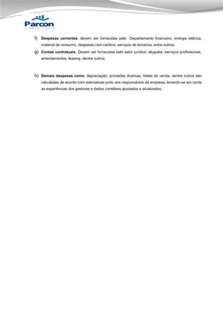 f) Despesas correntes: devem ser fornecidas pelo Departamento financeiro: energia elétrica,
material de consumo, despesas com cantina, serviços de terceiros, entre outros;

g) Contas contratuais: Devem ser fornecidas pelo setor jurídico: aluguéis, serviços profissionais,
arrendamentos, leasing, dentre outros;

h) Demais despesas como: depreciação, provisões diversas, fretes de venda, dentre outros são
calculadas de acordo com estimativas junto aos responsáveis da empresa, levando-se em conta
as experiências dos gestores e dados contábeis ajustados e atualizados.

 