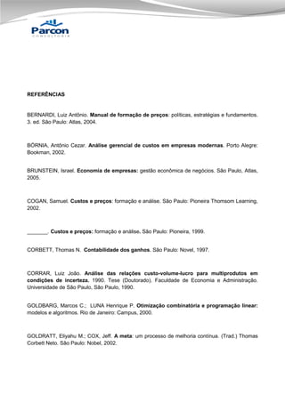REFERÊNCIAS

BERNARDI, Luiz Antônio. Manual de formação de preços: políticas, estratégias e fundamentos.
3. ed. São Paulo: Atlas, 2004.

BÓRNIA, Antônio Cezar. Análise gerencial de custos em empresas modernas. Porto Alegre:
Bookman, 2002.

BRUNSTEIN, Israel. Economia de empresas: gestão econômica de negócios. São Paulo, Atlas,
2005.

COGAN, Samuel. Custos e preços: formação e análise. São Paulo: Pioneira Thomsom Learning,
2002.

_______. Custos e preços: formação e análise. São Paulo: Pioneira, 1999.

CORBETT, Thomas N. Contabilidade dos ganhos. São Paulo: Novel, 1997.

CORRAR, Luiz João. Análise das relações custo-volume-lucro para multiprodutos em
condições de incerteza. 1990. Tese (Doutorado). Faculdade de Economia e Administração.
Universidade de São Paulo, São Paulo, 1990.

GOLDBARG, Marcos C.; LUNA Henrique P. Otimização combinatória e programação linear:
modelos e algoritmos. Rio de Janeiro: Campus, 2000.

GOLDRATT, Eliyahu M.; COX, Jeff. A meta: um processo de melhoria contínua. (Trad.) Thomas
Corbett Neto. São Paulo: Nobel, 2002.

 