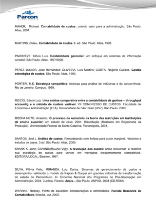 MAHER, Michael. Contabilidade de custos: criando valor para a administração. São Paulo:
Atlas, 2001.

MARTINS, Eliseu. Contabilidade de custos. 6. ed. São Paulo: Atlas, 1998.

PADOVEZE, Clóvis Luís. Contabilidade gerencial: um enfoque em sistemas de informação
contábil. São Paulo: Atlas, 1997/2000.

PEREZ JUNIOR, José Hernandez; OLIVEIRA, Luís Martins; COSTA, Rogério Guedes. Gestão
estratégica de custos. São Paulo: Atlas, 1999.

PORTER, M.E. Estratégia competitiva: técnicas para análise de indústrias e da concorrência.
Rio de Janeiro: Campus, 1989.

RICCIO, Edson Luiz. Uma análise comparativa entre a contabilidade de ganhos – throughput
accountig e o método de custeio variável. VII CONGRESSO DE CUSTOS. Faculdade de
Economia e Administração (FEA). Universidade de São Paulo (USP). São Paulo, 2000.

ROCHA NETO, Anselmo. O processo de raciocínio da teoria das restrições em instituições
de ensino superior: um estudo de caso. 2001. Dissertação (Mestrado em Engenharia da
Produção). Universidade Federal de Santa Catarina, Florianópolis, 2001.

SANTOS, Joel J. Análise de custos. Remodelando com ênfase para custo marginal, relatórios e
estudos de casos. 3.ed. São Paulo: Atlas, 2000.
SHANK K. John; GOVINDARAJAN Vijay. A revolução dos custos: como reinventar e redefinir
sua estratégia de custos para vencer em mercados crescentemente competitivos.
EDITORA/LOCAL: Elsevier, 1997.

SILVA, Flávia Felix; MIRANDA, Luiz Carlos. Sistemas de gerenciamento de custos e
desempenho: validando o modelo de Kaplan & Cooper em grandes indústrias de transformação
do estado de Pernambuco. In: Encontro Nacional dos Programas de Pós-Graduação em
Administração, 2004, Curitiba. Paraná. Anais... São Paulo, ANPAD, 2004 (CD-ROM).

WERNKE, Rodney. Ponto de equilíbrio: considerações e comentários. Revista Brasileira de
Contabilidade. Brasília, out. 2000.

 