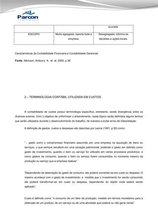 acurada.
Muito agregada; reporta toda a

Desagregada; informa as

empresa.

ESCOPO

decisões e ações locais.

Características da Contabilidade Financeira e Contabilidade Gerencial
Fonte: Atkinson, Anthony A. et al. 2000, p.38.

2 – TERMINOLOGIA CONTÁBIL UTILIZADA EM CUSTOS

A contabilidade de custos possui terminologia específica, entretanto, existe divergência entre os
diversos autores. Com o objetivo de uniformizar o entendimento, neste tópico serão definidos alguns termos
que serão utilizados durante o desenvolvimento do trabalho, de maneira a evitar erros de interpretação.
A definição de gastos, custos e despesas são descritas por Leone (1991, p.50) como:

“... gasto como o compromisso financeiro assumido por uma empresa na aquisição de bens ou
serviços, o que sempre resultará em uma variação patrimonial, podendo o gasto ser definido como
gasto de investimento, quando o bem ou serviço for utilizado em vários processos produtivos, e
como gastos de consumo, quando o bem ou serviço forem consumidos no momento mesmo da
produção ou serviço que a empresa realizar”.

“Dependendo da destinação do gasto de consumo, ele poderá converter-se em custo ou despesa. O
mesmo acontece com o gasto de investimento: à medida que o investimento for sendo consumido
ele poderá transformar-se em custo ou despesa, dependendo do objeto onde estará sendo
aplicado”.

Custo é definido como “o consumo de um fator de produção, medido em termos monetários para a
obtenção de um produto, de um serviço ou de uma atividade que poderá ou não gerar renda”

 