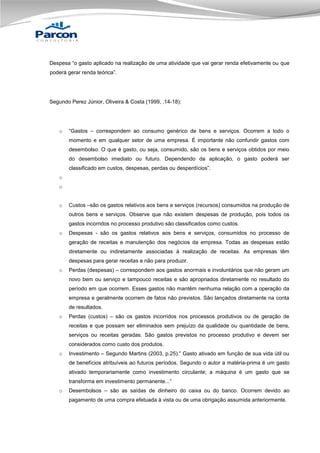 Despesa “o gasto aplicado na realização de uma atividade que vai gerar renda efetivamente ou que
poderá gerar renda teórica”.

Segundo Perez Júnior, Oliveira & Costa (1999, .14-18):

o

“Gastos – correspondem ao consumo genérico de bens e serviços. Ocorrem a todo o
momento e em qualquer setor de uma empresa. É importante não confundir gastos com
desembolso. O que é gasto, ou seja, consumido, são os bens e serviços obtidos por meio
do desembolso imediato ou futuro. Dependendo da aplicação, o gasto poderá ser
classificado em custos, despesas, perdas ou desperdícios”.

o
o
o

Custos –são os gastos relativos aos bens e serviços (recursos) consumidos na produção de
outros bens e serviços. Observe que não existem despesas de produção, pois todos os
gastos incorridos no processo produtivo são classificados como custos.

o

Despesas - são os gastos relativos aos bens e serviços, consumidos no processo de
geração de receitas e manutenção dos negócios da empresa. Todas as despesas estão
diretamente ou indiretamente associadas à realização de receitas. As empresas têm
despesas para gerar receitas e não para produzir.

o

Perdas (despesas) – correspondem aos gastos anormais e involuntários que não geram um
novo bem ou serviço e tampouco receitas e são apropriados diretamente no resultado do
período em que ocorrem. Esses gastos não mantêm nenhuma relação com a operação da
empresa e geralmente ocorrem de fatos não previstos. São lançados diretamente na conta
de resultados.

o

Perdas (custos) – são os gastos incorridos nos processos produtivos ou de geração de
receitas e que possam ser eliminados sem prejuízo da qualidade ou quantidade de bens,
serviços ou receitas geradas. São gastos previstos no processo produtivo e devem ser
considerados como custo dos produtos.

o

Investimento – Segundo Martins (2003, p.25):” Gasto ativado em função de sua vida útil ou
de benefícios atribuíveis ao futuros períodos. Segundo o autor a matéria-prima é um gasto
ativado temporariamente como investimento circulante; a máquina é um gasto que se
transforma em investimento permanente...”

o

Desembolsos – são as saídas de dinheiro do caixa ou do banco. Ocorrem devido ao
pagamento de uma compra efetuada à vista ou de uma obrigação assumida anteriormente.

 