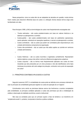 Nessa perspectiva, como os custos têm de ser adaptados às decisões em questão, muitos termos
foram criados para descrever diferentes tipos de custos e a utilização diversa desses termos exige certa
familiaridade com eles.

Para Horngren (1989, p.540) as terminologias de custos mais freqüentemente empregadas são:
o

“Custos estimados – são custos predeterminados com base em valores históricos e se
destinam ao planejamento e controle”;

o

Custos-padrão – são custos predeterminados com base em parâmetros operacionais,
sendo aplicados, sobretudo em operações repetitivas, e servem ao planejamento e controle;

o

Custos controláveis – são os custos que podem ser controlados pelo responsável por uma
unidade administrativa componente da organização;

o

Custos não-controláveis – são os custos que não estão sujeitos ao controle em nenhuma
unidade administrativa;

o
o

Custos Históricos – são os custos incorridos e registrados contabilmente. Representam
valores objetivos, porque não sofrem nenhuma influência de julgamentos subjetivos.

o

Custos conjuntos – são os termos mais freqüentemente aplicados aos custos de bens
industriais que são produzidos por um único processo e não são identificáveis como tipos
individuais de produtos até certo estágio de produção, conhecido como ponto de separação
de custos”

3 – PRINCÍPIOS CONTÁBEIS APLICADOS A CUSTOS

Segundo Lawrence (1977) “a contabilidade de custos pode ser definida como processo ordenado de
usar os princípios da contabilidade geral para registrar os custos de operação de um negócio”.
Conceituados como sendo as premissas básicas acerca dos fenômenos e eventos completados
pela contabilidade, os princípios contábeis aplicados a custos são premissas que são a cristalização da
análise e observação da realidade econômica, social e institucional.
São duas as condições para que um princípio supere a fase de tentativa e se transforme em
“amplamente aceito” e, portanto, incorporado à doutrina e prática contábeis:

 