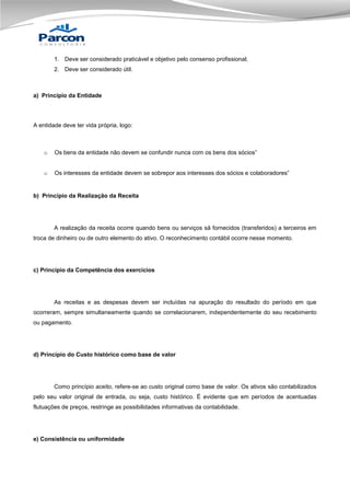 1. Deve ser considerado praticável e objetivo pelo consenso profissional;
2. Deve ser considerado útil.

a) Princípio da Entidade

A entidade deve ter vida própria, logo:

o

Os bens da entidade não devem se confundir nunca com os bens dos sócios”

o

Os interesses da entidade devem se sobrepor aos interesses dos sócios e colaboradores”

b) Princípio da Realização da Receita

A realização da receita ocorre quando bens ou serviços sã fornecidos (transferidos) a terceiros em
troca de dinheiro ou de outro elemento do ativo. O reconhecimento contábil ocorre nesse momento.

c) Princípio da Competência dos exercícios

As receitas e as despesas devem ser incluídas na apuração do resultado do período em que
ocorreram, sempre simultaneamente quando se correlacionarem, independentemente do seu recebimento
ou pagamento.

d) Princípio do Custo histórico como base de valor

Como princípio aceito, refere-se ao custo original como base de valor. Os ativos são contabilizados
pelo seu valor original de entrada, ou seja, custo histórico. É evidente que em períodos de acentuadas
flutuações de preços, restringe as possibilidades informativas da contabilidade.

e) Consistência ou uniformidade

 