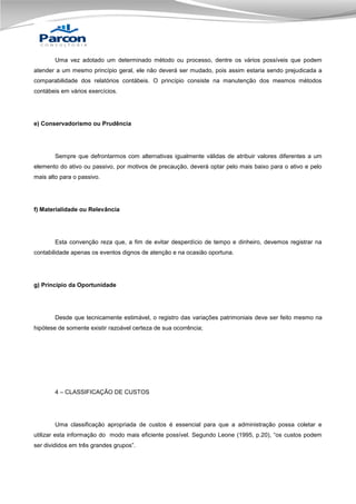 Uma vez adotado um determinado método ou processo, dentre os vários possíveis que podem
atender a um mesmo princípio geral, ele não deverá ser mudado, pois assim estaria sendo prejudicada a
comparabilidade dos relatórios contábeis. O princípio consiste na manutenção dos mesmos métodos
contábeis em vários exercícios.

e) Conservadorismo ou Prudência

Sempre que defrontarmos com alternativas igualmente válidas de atribuir valores diferentes a um
elemento do ativo ou passivo, por motivos de precaução, deverá optar pelo mais baixo para o ativo e pelo
mais alto para o passivo.

f) Materialidade ou Relevância

Esta convenção reza que, a fim de evitar desperdício de tempo e dinheiro, devemos registrar na
contabilidade apenas os eventos dignos de atenção e na ocasião oportuna.

g) Princípio da Oportunidade

Desde que tecnicamente estimável, o registro das variações patrimoniais deve ser feito mesmo na
hipótese de somente existir razoável certeza de sua ocorrência;

4 – CLASSIFICAÇÃO DE CUSTOS

Uma classificação apropriada de custos é essencial para que a administração possa coletar e
utilizar esta informação do modo mais eficiente possível. Segundo Leone (1995, p.20), “os custos podem
ser divididos em três grandes grupos”.

 